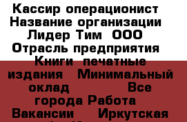 Кассир-операционист › Название организации ­ Лидер Тим, ООО › Отрасль предприятия ­ Книги, печатные издания › Минимальный оклад ­ 15 000 - Все города Работа » Вакансии   . Иркутская обл.,Иркутск г.